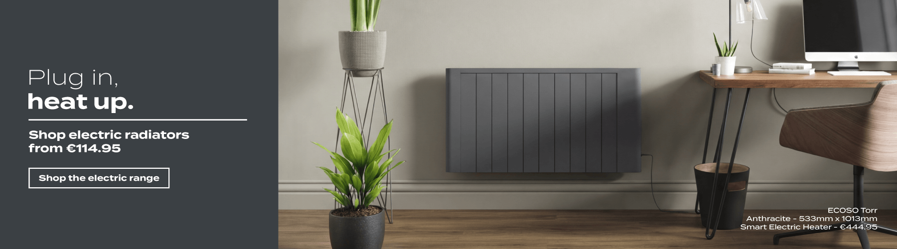 Plug in, heat up. Shop electric radiators from €114.95 | Shop the electric range